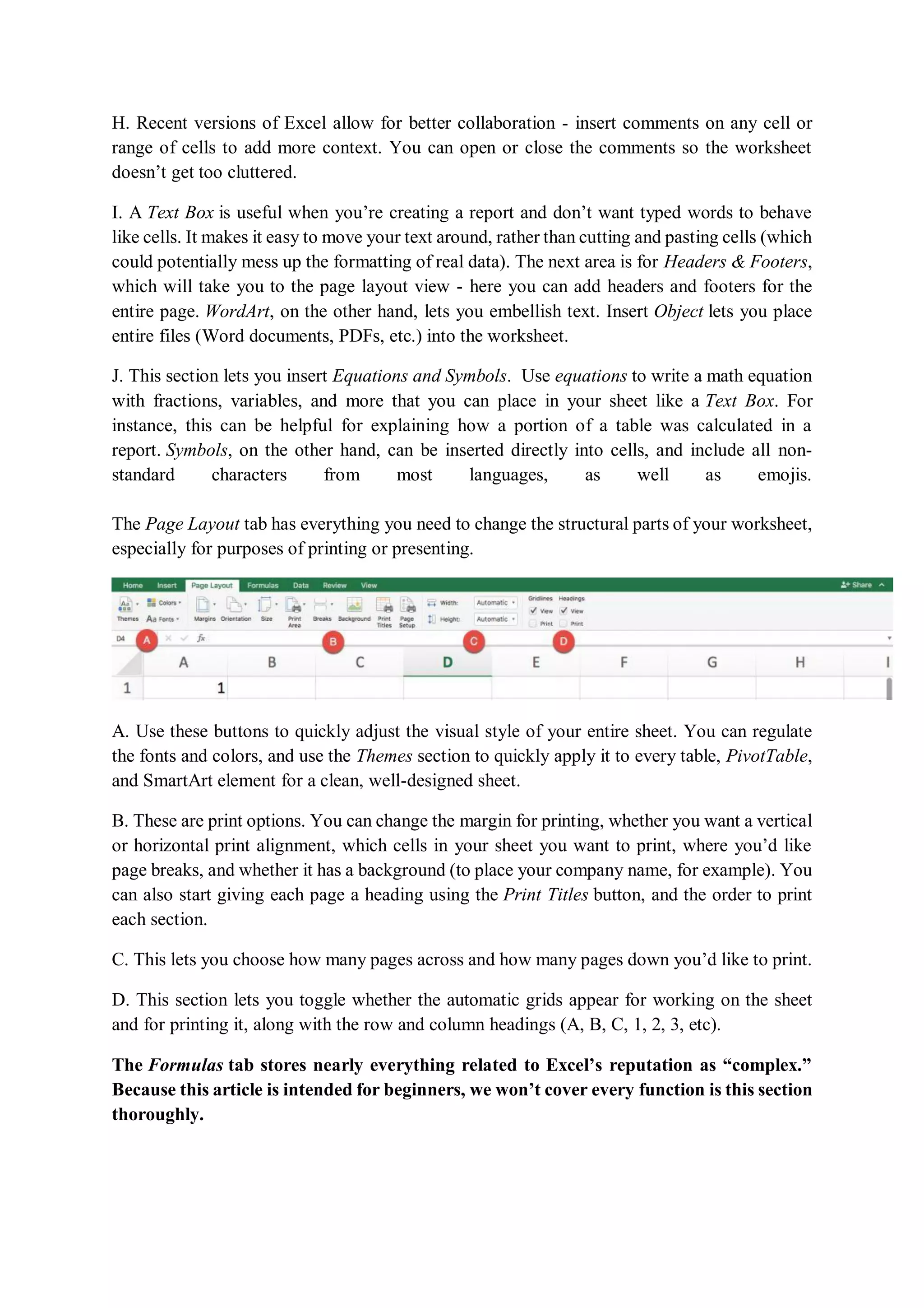 H. Recent versions of Excel allow for better collaboration - insert comments on any cell or
range of cells to add more context. You can open or close the comments so the worksheet
doesn’t get too cluttered.
I. A Text Box is useful when you’re creating a report and don’t want typed words to behave
like cells. It makes it easy to move your text around, rather than cutting and pasting cells (which
could potentially mess up the formatting of real data). The next area is for Headers & Footers,
which will take you to the page layout view - here you can add headers and footers for the
entire page. WordArt, on the other hand, lets you embellish text. Insert Object lets you place
entire files (Word documents, PDFs, etc.) into the worksheet.
J. This section lets you insert Equations and Symbols. Use equations to write a math equation
with fractions, variables, and more that you can place in your sheet like a Text Box. For
instance, this can be helpful for explaining how a portion of a table was calculated in a
report. Symbols, on the other hand, can be inserted directly into cells, and include all non-
standard characters from most languages, as well as emojis.
The Page Layout tab has everything you need to change the structural parts of your worksheet,
especially for purposes of printing or presenting.
A. Use these buttons to quickly adjust the visual style of your entire sheet. You can regulate
the fonts and colors, and use the Themes section to quickly apply it to every table, PivotTable,
and SmartArt element for a clean, well-designed sheet.
B. These are print options. You can change the margin for printing, whether you want a vertical
or horizontal print alignment, which cells in your sheet you want to print, where you’d like
page breaks, and whether it has a background (to place your company name, for example). You
can also start giving each page a heading using the Print Titles button, and the order to print
each section.
C. This lets you choose how many pages across and how many pages down you’d like to print.
D. This section lets you toggle whether the automatic grids appear for working on the sheet
and for printing it, along with the row and column headings (A, B, C, 1, 2, 3, etc).
The Formulas tab stores nearly everything related to Excel’s reputation as “complex.”
Because this article is intended for beginners, we won’t cover every function is this section
thoroughly.
 