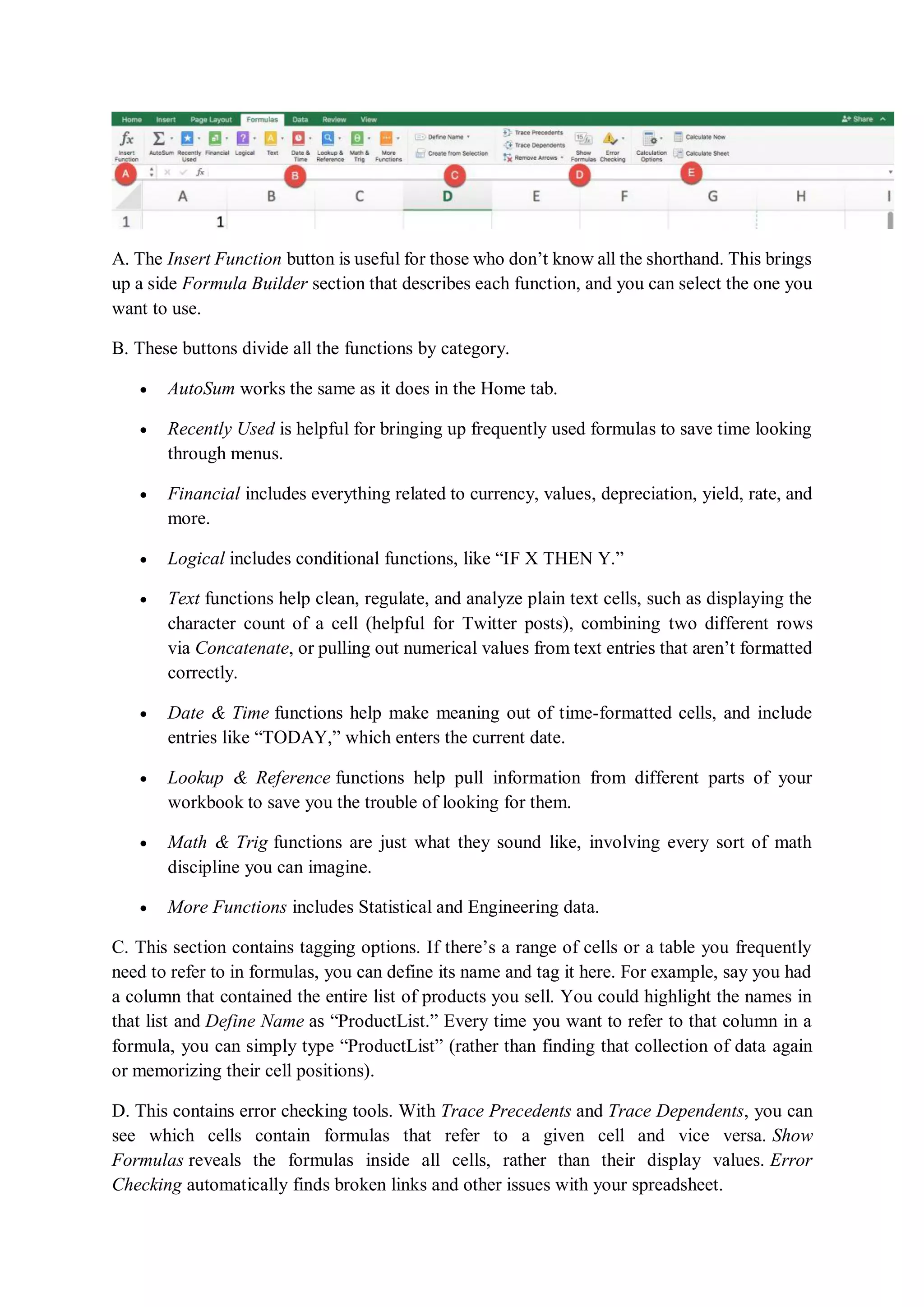 A. The Insert Function button is useful for those who don’t know all the shorthand. This brings
up a side Formula Builder section that describes each function, and you can select the one you
want to use.
B. These buttons divide all the functions by category.
 AutoSum works the same as it does in the Home tab.
 Recently Used is helpful for bringing up frequently used formulas to save time looking
through menus.
 Financial includes everything related to currency, values, depreciation, yield, rate, and
more.
 Logical includes conditional functions, like “IF X THEN Y.”
 Text functions help clean, regulate, and analyze plain text cells, such as displaying the
character count of a cell (helpful for Twitter posts), combining two different rows
via Concatenate, or pulling out numerical values from text entries that aren’t formatted
correctly.
 Date & Time functions help make meaning out of time-formatted cells, and include
entries like “TODAY,” which enters the current date.
 Lookup & Reference functions help pull information from different parts of your
workbook to save you the trouble of looking for them.
 Math & Trig functions are just what they sound like, involving every sort of math
discipline you can imagine.
 More Functions includes Statistical and Engineering data.
C. This section contains tagging options. If there’s a range of cells or a table you frequently
need to refer to in formulas, you can define its name and tag it here. For example, say you had
a column that contained the entire list of products you sell. You could highlight the names in
that list and Define Name as “ProductList.” Every time you want to refer to that column in a
formula, you can simply type “ProductList” (rather than finding that collection of data again
or memorizing their cell positions).
D. This contains error checking tools. With Trace Precedents and Trace Dependents, you can
see which cells contain formulas that refer to a given cell and vice versa. Show
Formulas reveals the formulas inside all cells, rather than their display values. Error
Checking automatically finds broken links and other issues with your spreadsheet.
 