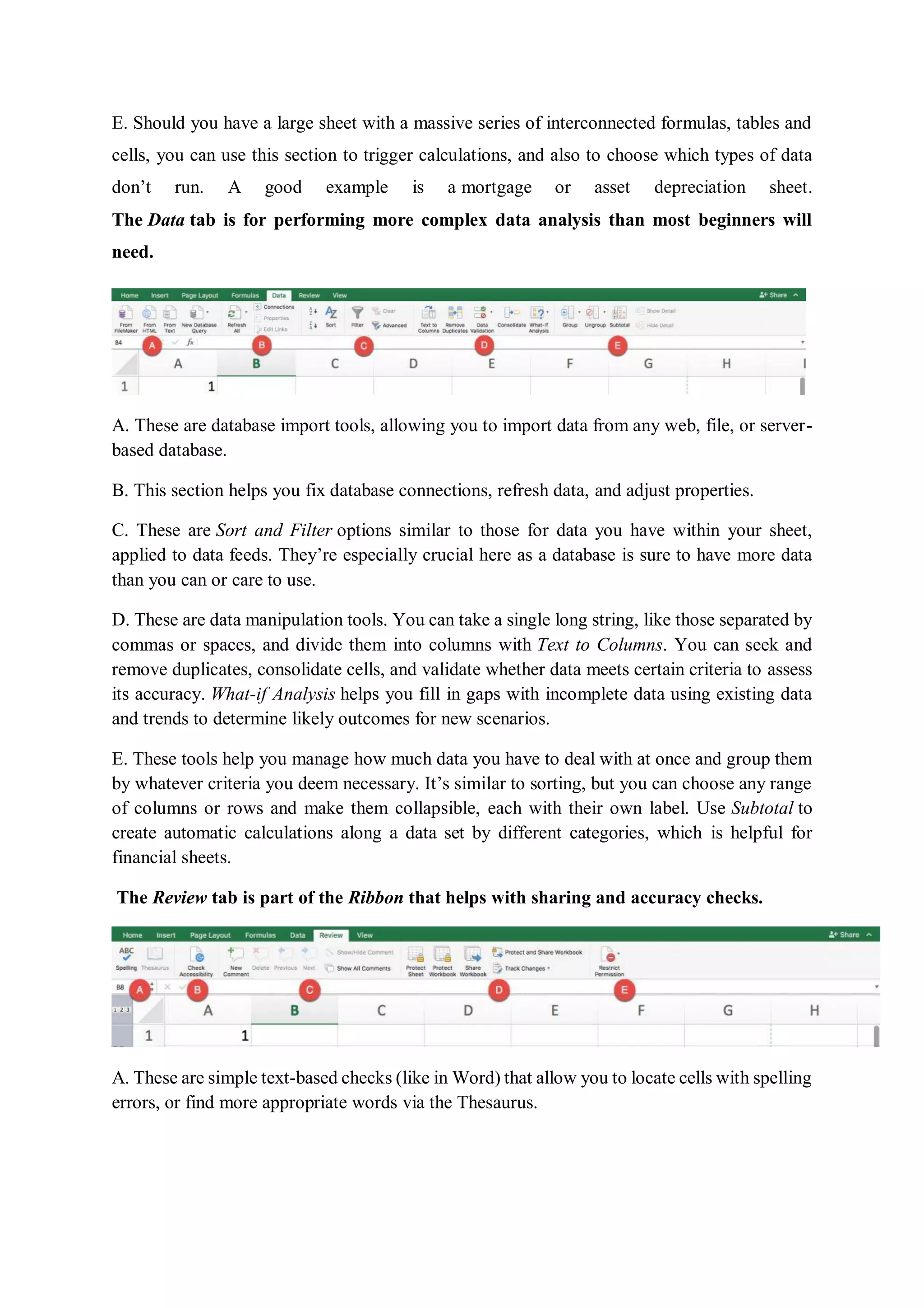 E. Should you have a large sheet with a massive series of interconnected formulas, tables and
cells, you can use this section to trigger calculations, and also to choose which types of data
don’t run. A good example is a mortgage or asset depreciation sheet.
The Data tab is for performing more complex data analysis than most beginners will
need.
A. These are database import tools, allowing you to import data from any web, file, or server-
based database.
B. This section helps you fix database connections, refresh data, and adjust properties.
C. These are Sort and Filter options similar to those for data you have within your sheet,
applied to data feeds. They’re especially crucial here as a database is sure to have more data
than you can or care to use.
D. These are data manipulation tools. You can take a single long string, like those separated by
commas or spaces, and divide them into columns with Text to Columns. You can seek and
remove duplicates, consolidate cells, and validate whether data meets certain criteria to assess
its accuracy. What-if Analysis helps you fill in gaps with incomplete data using existing data
and trends to determine likely outcomes for new scenarios.
E. These tools help you manage how much data you have to deal with at once and group them
by whatever criteria you deem necessary. It’s similar to sorting, but you can choose any range
of columns or rows and make them collapsible, each with their own label. Use Subtotal to
create automatic calculations along a data set by different categories, which is helpful for
financial sheets.
The Review tab is part of the Ribbon that helps with sharing and accuracy checks.
A. These are simple text-based checks (like in Word) that allow you to locate cells with spelling
errors, or find more appropriate words via the Thesaurus.
 