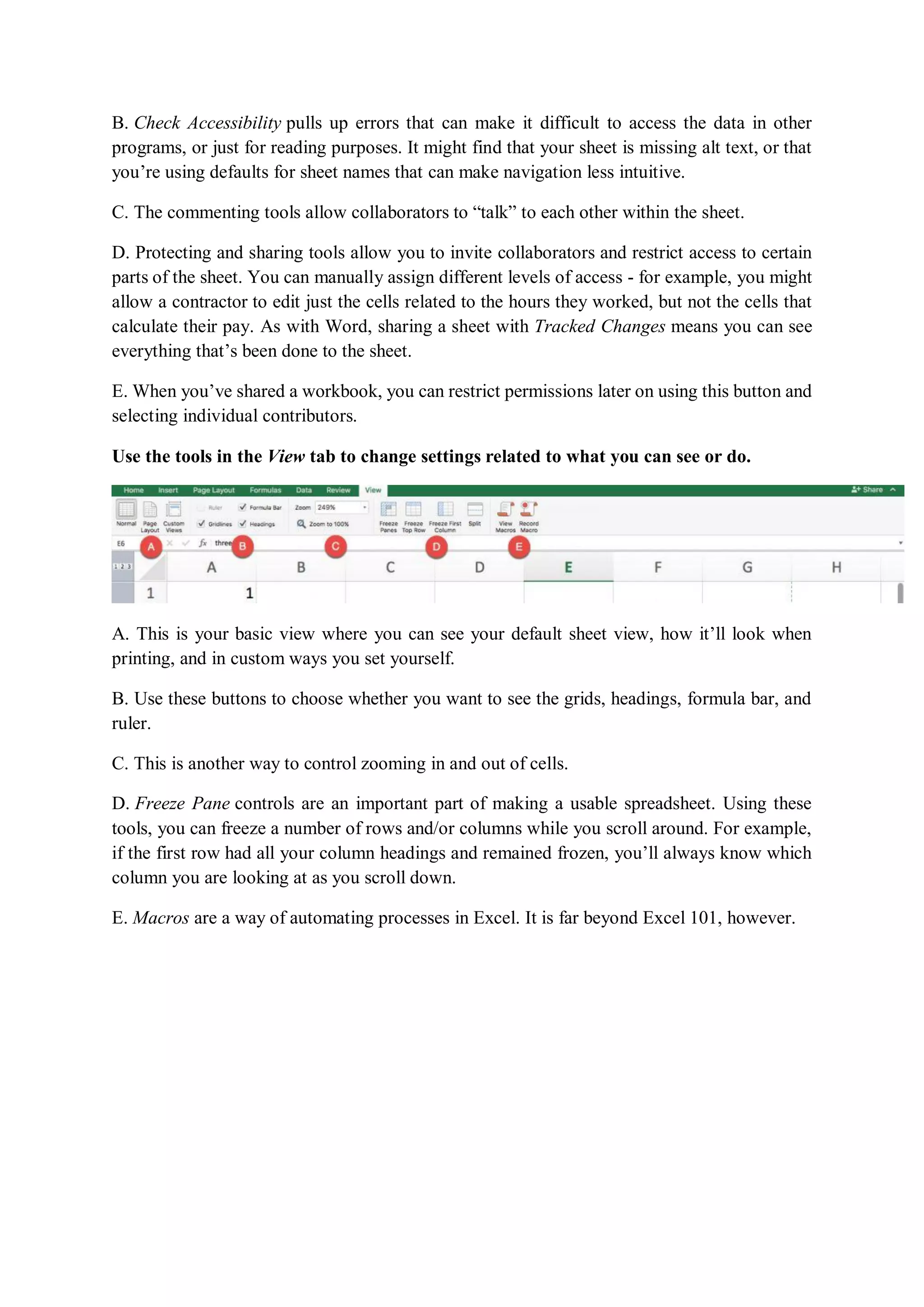 B. Check Accessibility pulls up errors that can make it difficult to access the data in other
programs, or just for reading purposes. It might find that your sheet is missing alt text, or that
you’re using defaults for sheet names that can make navigation less intuitive.
C. The commenting tools allow collaborators to “talk” to each other within the sheet.
D. Protecting and sharing tools allow you to invite collaborators and restrict access to certain
parts of the sheet. You can manually assign different levels of access - for example, you might
allow a contractor to edit just the cells related to the hours they worked, but not the cells that
calculate their pay. As with Word, sharing a sheet with Tracked Changes means you can see
everything that’s been done to the sheet.
E. When you’ve shared a workbook, you can restrict permissions later on using this button and
selecting individual contributors.
Use the tools in the View tab to change settings related to what you can see or do.
A. This is your basic view where you can see your default sheet view, how it’ll look when
printing, and in custom ways you set yourself.
B. Use these buttons to choose whether you want to see the grids, headings, formula bar, and
ruler.
C. This is another way to control zooming in and out of cells.
D. Freeze Pane controls are an important part of making a usable spreadsheet. Using these
tools, you can freeze a number of rows and/or columns while you scroll around. For example,
if the first row had all your column headings and remained frozen, you’ll always know which
column you are looking at as you scroll down.
E. Macros are a way of automating processes in Excel. It is far beyond Excel 101, however.
 