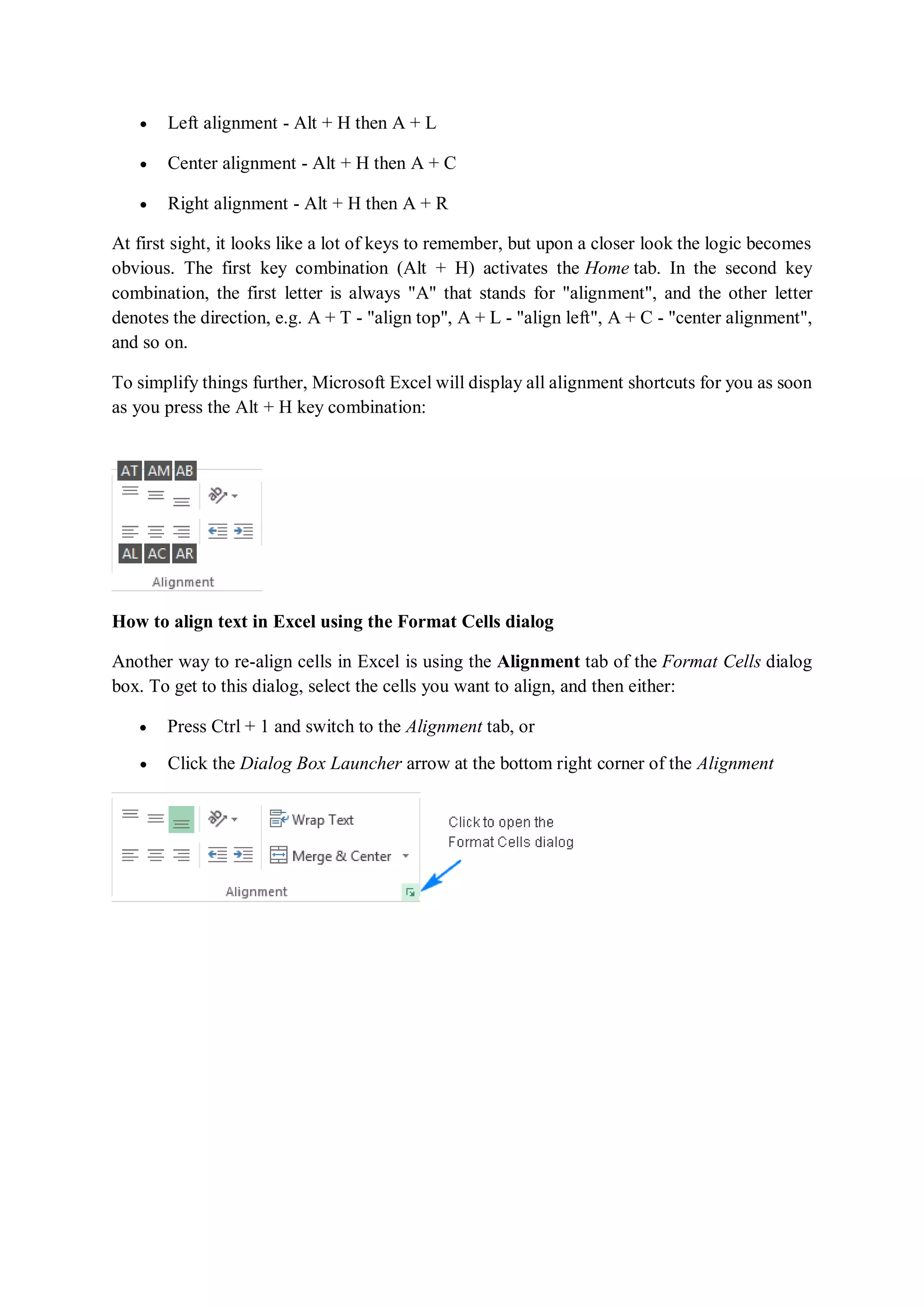  Left alignment - Alt + H then A + L
 Center alignment - Alt + H then A + C
 Right alignment - Alt + H then A + R
At first sight, it looks like a lot of keys to remember, but upon a closer look the logic becomes
obvious. The first key combination (Alt + H) activates the Home tab. In the second key
combination, the first letter is always "A" that stands for "alignment", and the other letter
denotes the direction, e.g. A + T - "align top", A + L - "align left", A + C - "center alignment",
and so on.
To simplify things further, Microsoft Excel will display all alignment shortcuts for you as soon
as you press the Alt + H key combination:
How to align text in Excel using the Format Cells dialog
Another way to re-align cells in Excel is using the Alignment tab of the Format Cells dialog
box. To get to this dialog, select the cells you want to align, and then either:
 Press Ctrl + 1 and switch to the Alignment tab, or
 Click the Dialog Box Launcher arrow at the bottom right corner of the Alignment
 