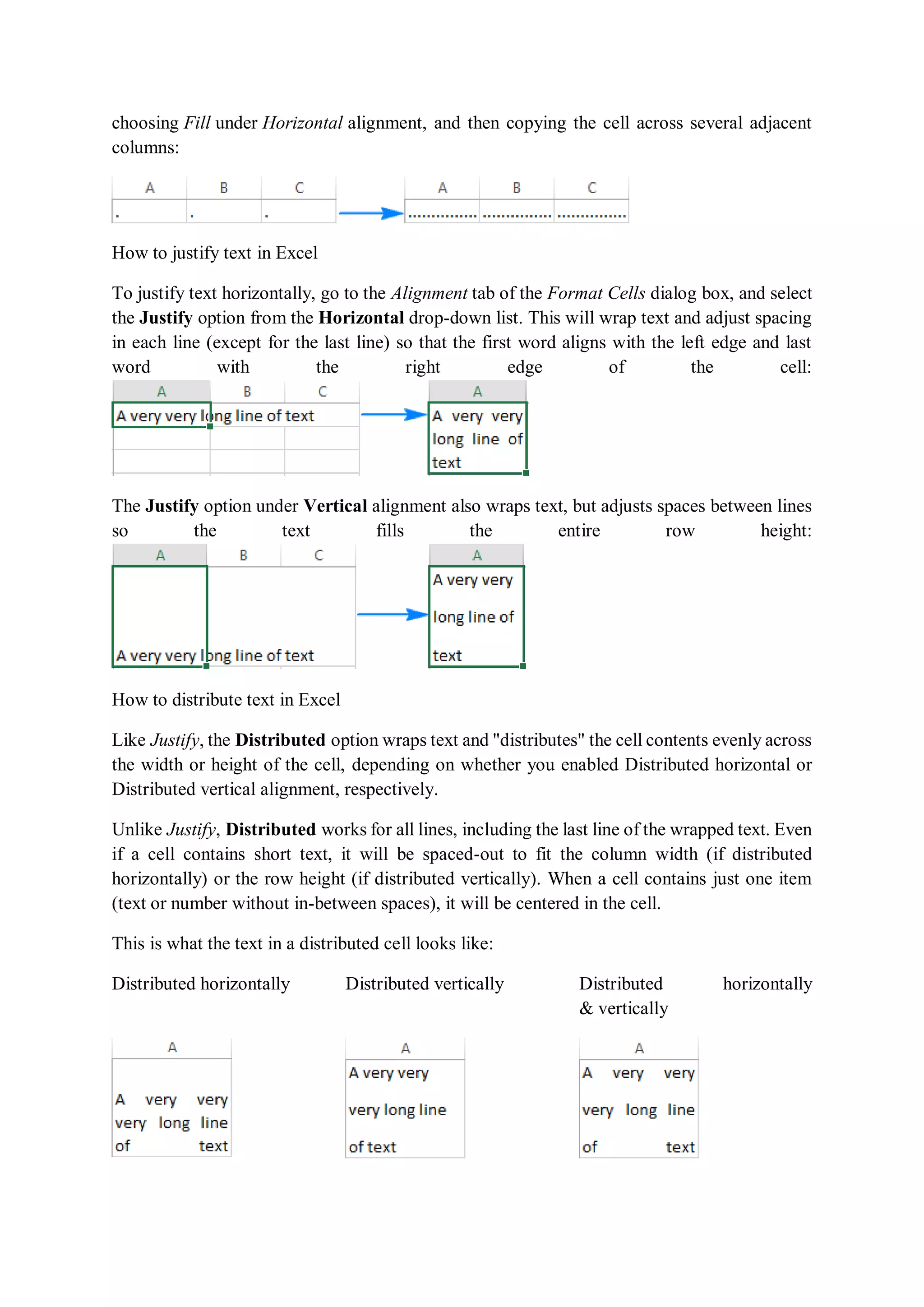 choosing Fill under Horizontal alignment, and then copying the cell across several adjacent
columns:
How to justify text in Excel
To justify text horizontally, go to the Alignment tab of the Format Cells dialog box, and select
the Justify option from the Horizontal drop-down list. This will wrap text and adjust spacing
in each line (except for the last line) so that the first word aligns with the left edge and last
word with the right edge of the cell:
The Justify option under Vertical alignment also wraps text, but adjusts spaces between lines
so the text fills the entire row height:
How to distribute text in Excel
Like Justify, the Distributed option wraps text and "distributes" the cell contents evenly across
the width or height of the cell, depending on whether you enabled Distributed horizontal or
Distributed vertical alignment, respectively.
Unlike Justify, Distributed works for all lines, including the last line of the wrapped text. Even
if a cell contains short text, it will be spaced-out to fit the column width (if distributed
horizontally) or the row height (if distributed vertically). When a cell contains just one item
(text or number without in-between spaces), it will be centered in the cell.
This is what the text in a distributed cell looks like:
Distributed horizontally Distributed vertically Distributed horizontally
& vertically
 