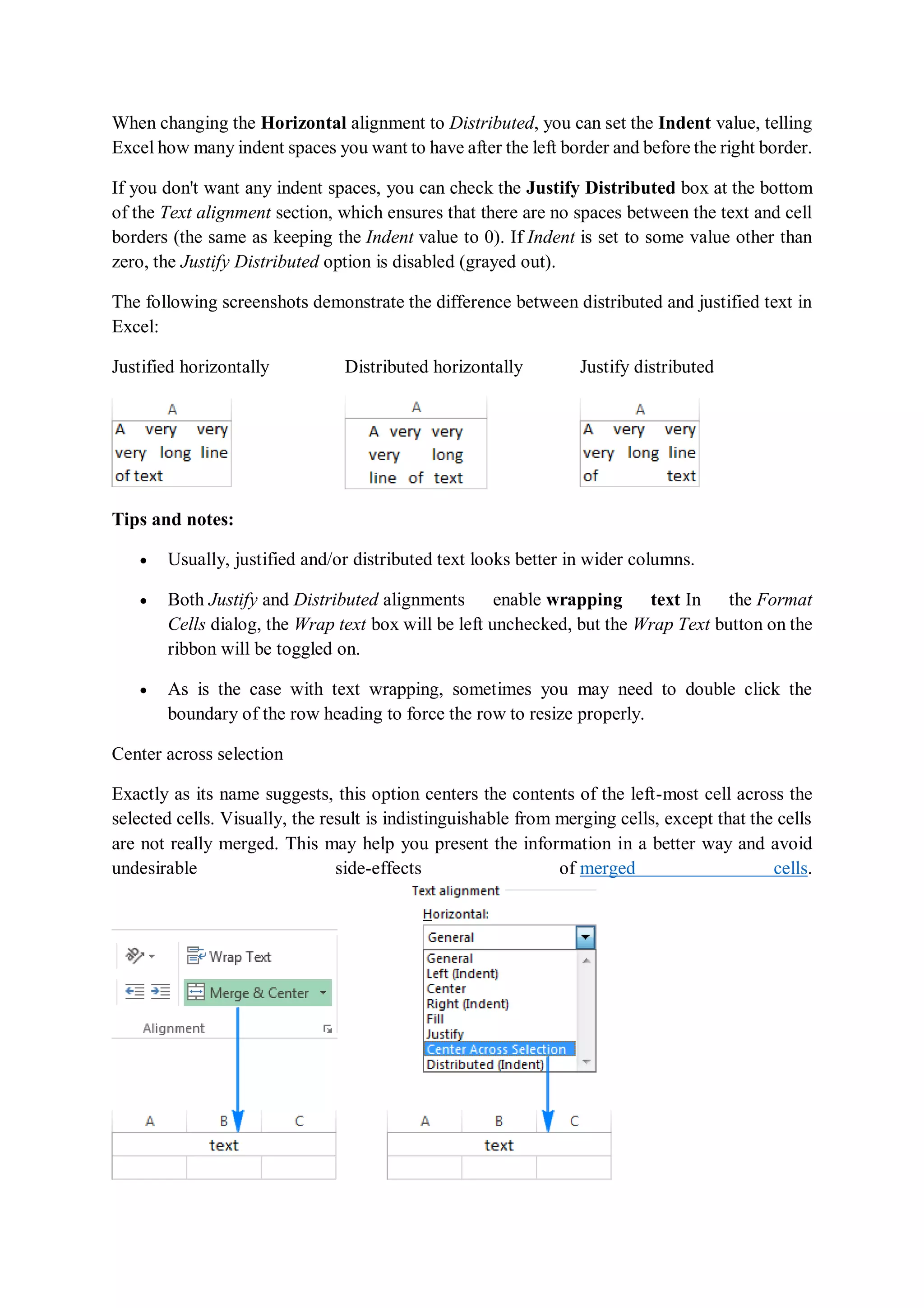 When changing the Horizontal alignment to Distributed, you can set the Indent value, telling
Excel how many indent spaces you want to have after the left border and before the right border.
If you don't want any indent spaces, you can check the Justify Distributed box at the bottom
of the Text alignment section, which ensures that there are no spaces between the text and cell
borders (the same as keeping the Indent value to 0). If Indent is set to some value other than
zero, the Justify Distributed option is disabled (grayed out).
The following screenshots demonstrate the difference between distributed and justified text in
Excel:
Justified horizontally Distributed horizontally Justify distributed
Tips and notes:
 Usually, justified and/or distributed text looks better in wider columns.
 Both Justify and Distributed alignments enable wrapping text In the Format
Cells dialog, the Wrap text box will be left unchecked, but the Wrap Text button on the
ribbon will be toggled on.
 As is the case with text wrapping, sometimes you may need to double click the
boundary of the row heading to force the row to resize properly.
Center across selection
Exactly as its name suggests, this option centers the contents of the left-most cell across the
selected cells. Visually, the result is indistinguishable from merging cells, except that the cells
are not really merged. This may help you present the information in a better way and avoid
undesirable side-effects of merged cells.
 