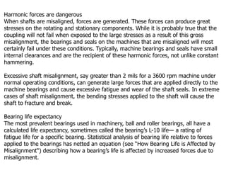 Harmonic forces are dangerous
When shafts are misaligned, forces are generated. These forces can produce great
stresses on the rotating and stationary components. While it is probably true that the
coupling will not fail when exposed to the large stresses as a result of this gross
misalignment, the bearings and seals on the machines that are misaligned will most
certainly fail under these conditions. Typically, machine bearings and seals have small
internal clearances and are the recipient of these harmonic forces, not unlike constant
hammering.
Excessive shaft misalignment, say greater than 2 mils for a 3600 rpm machine under
normal operating conditions, can generate large forces that are applied directly to the
machine bearings and cause excessive fatigue and wear of the shaft seals. In extreme
cases of shaft misalignment, the bending stresses applied to the shaft will cause the
shaft to fracture and break.
Bearing life expectancy
The most prevalent bearings used in machinery, ball and roller bearings, all have a
calculated life expectancy, sometimes called the bearing’s L-10 life— a rating of
fatigue life for a specific bearing. Statistical analysis of bearing life relative to forces
applied to the bearings has netted an equation (see “How Bearing Life is Affected by
Misalignment“) describing how a bearing’s life is affected by increased forces due to
misalignment.
 