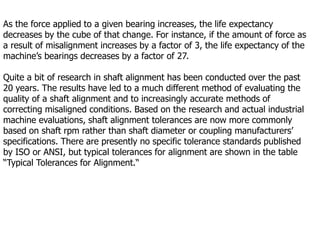 As the force applied to a given bearing increases, the life expectancy
decreases by the cube of that change. For instance, if the amount of force as
a result of misalignment increases by a factor of 3, the life expectancy of the
machine’s bearings decreases by a factor of 27.
Quite a bit of research in shaft alignment has been conducted over the past
20 years. The results have led to a much different method of evaluating the
quality of a shaft alignment and to increasingly accurate methods of
correcting misaligned conditions. Based on the research and actual industrial
machine evaluations, shaft alignment tolerances are now more commonly
based on shaft rpm rather than shaft diameter or coupling manufacturers’
specifications. There are presently no specific tolerance standards published
by ISO or ANSI, but typical tolerances for alignment are shown in the table
“Typical Tolerances for Alignment.“
 