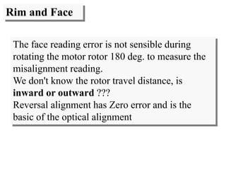 Rim and Face
The face reading error is not sensible during
rotating the motor rotor 180 deg. to measure the
misalignment reading.
We don't know the rotor travel distance, is
inward or outward ???
Reversal alignment has Zero error and is the
basic of the optical alignment
 