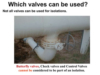Hassan Hassan
Which valves can be used?
Not all valves can be used for isolations.
Butterfly valves, Check valves and Control Valves
cannot be considered to be part of an isolation.
 
