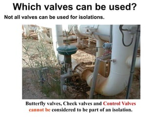 Hassan Hassan
Which valves can be used?
Not all valves can be used for isolations.
Butterfly valves, Check valves and Control Valves
cannot be considered to be part of an isolation.
 