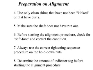 4. Use only clean shims that have not been "kinked"
or that have burrs.
5. Make sure the shaft does not have run out.
6. Before starting the alignment procedure, check for
"soft-foot" and correct the condition.
7. Always use the correct tightening sequence
procedure on the hold-down nuts.
8. Determine the amount of indicator sag before
starting the alignment procedure.
Preparation on Alignment
 