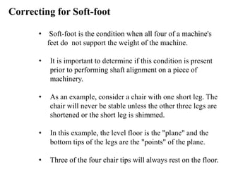 • Soft-foot is the condition when all four of a machine's
feet do not support the weight of the machine.
• It is important to determine if this condition is present
prior to performing shaft alignment on a piece of
machinery.
• As an example, consider a chair with one short leg. The
chair will never be stable unless the other three legs are
shortened or the short leg is shimmed.
• In this example, the level floor is the "plane" and the
bottom tips of the legs are the "points" of the plane.
• Three of the four chair tips will always rest on the floor.
Correcting for Soft-foot
 