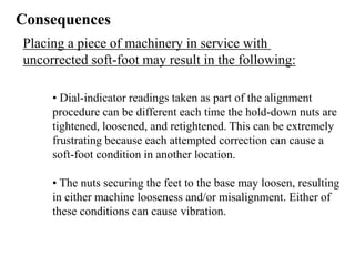 Consequences
Placing a piece of machinery in service with
uncorrected soft-foot may result in the following:
• Dial-indicator readings taken as part of the alignment
procedure can be different each time the hold-down nuts are
tightened, loosened, and retightened. This can be extremely
frustrating because each attempted correction can cause a
soft-foot condition in another location.
• The nuts securing the feet to the base may loosen, resulting
in either machine looseness and/or misalignment. Either of
these conditions can cause vibration.
 