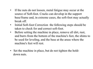 • If the nuts do not loosen, metal fatigue may occur at the
source of Soft-foot. Cracks can develop in the support
base/frame and, in extreme cases, the soft-foot may actually
break off.
• Initial Soft-foot Correction the following steps should be
taken to check for and correct soft-foot.
• Before setting the machine in place, remove all dirt, rust,
and burrs from the bottom of the machine's feet, the shims to
be used for leveling, and the base at the areas where the
machine's feet will rest.
• Set the machine in place, but do not tighten the hold-
down nuts.
 