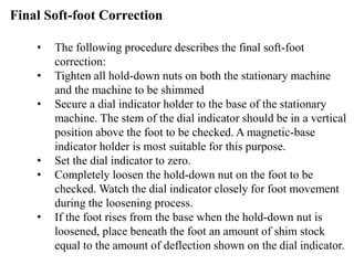 • The following procedure describes the final soft-foot
correction:
• Tighten all hold-down nuts on both the stationary machine
and the machine to be shimmed
• Secure a dial indicator holder to the base of the stationary
machine. The stem of the dial indicator should be in a vertical
position above the foot to be checked. A magnetic-base
indicator holder is most suitable for this purpose.
• Set the dial indicator to zero.
• Completely loosen the hold-down nut on the foot to be
checked. Watch the dial indicator closely for foot movement
during the loosening process.
• If the foot rises from the base when the hold-down nut is
loosened, place beneath the foot an amount of shim stock
equal to the amount of deflection shown on the dial indicator.
Final Soft-foot Correction
 