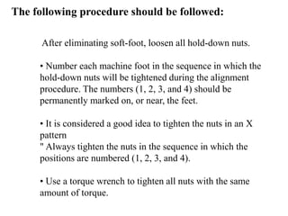 The following procedure should be followed:
After eliminating soft-foot, loosen all hold-down nuts.
• Number each machine foot in the sequence in which the
hold-down nuts will be tightened during the alignment
procedure. The numbers (1, 2, 3, and 4) should be
permanently marked on, or near, the feet.
• It is considered a good idea to tighten the nuts in an X
pattern
" Always tighten the nuts in the sequence in which the
positions are numbered (1, 2, 3, and 4).
• Use a torque wrench to tighten all nuts with the same
amount of torque.
 