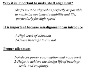 Shafts must be aligned as perfectly as possible
to maximize equipment reliability and life,
particularly for high-speed
It is important because misalignment can introduce
1-High level of vibration
2-Cause bearings to run hot
Proper alignment
1-Reduces power consumption and noise level
2-Helps to achieve the design life of bearings,
seals, and couplings.
Why it is important to make shaft alignment?
 