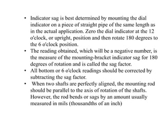 • Indicator sag is best determined by mounting the dial
indicator on a piece of straight pipe of the same length as
in the actual application. Zero the dial indicator at the 12
o'clock, or upright, position and then rotate 180 degrees to
the 6 o'clock position.
• The reading obtained, which will be a negative number, is
the measure of the mounting-bracket indicator sag for 180
degrees of rotation and is called the sag factor.
• All bottom or 6 o'clock readings should be corrected by
subtracting the sag factor.
• When two shafts are perfectly aligned, the mounting rod
should be parallel to the axis of rotation of the shafts.
However, the rod bends or sags by an amount usually
measured in mils (thousandths of an inch)
 
