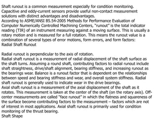 Shaft runout is a common measurement especially for condition monitoring.
Capacitive and eddy-current sensors provide useful non-contact measurement
solutions with distinct advantages and disadvantages.
According to ASME/ANSI B5.54-2005 Methods for Performance Evaluation of
Computer Numerically Controlled Machining Centers, “runout” is the total indicator
reading (TIR) of an instrument measuring against a moving surface. This is usually a
rotary motion and is measured for a full rotation. This means the runout value is a
combination of several types of error motions, form errors, and form factors:
Radial Shaft Runout
Radial runout is perpendicular to the axis of rotation.
Radial shaft runout is a measurement of radial displacement of the shaft surface as
the shaft turns. Assuming a round shaft, contributing factors to radial runout include
shaft straightness, drive/shaft alignment, bearing stiffness, and increasing runout as
the bearings wear. Balance is a runout factor that is dependent on the relationships
between speed and bearing stiffness and wear, and overall system stiffness. Radial
shaft runout is generally used to indicate wear in the drive bearings.
Axial shaft runout is a measurement of the axial displacement of the shaft as it
rotates. This measurement is taken at the center of the shaft (on the rotary axis). Off-
center measurements are called “face runout” in which the flatness and squareness of
the surface become contributing factors to the measurement – factors which are not
of interest in most applications. Axial shaft runout is primarily used for condition
monitoring of the thrust bearing.
Shaft Shape
 