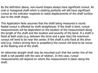 By the definition above, non-round shapes always have significant runout. An
oval or hexagonal shaft which is rotating perfectly will still have significant
runout as the indicator responds to radial displacements of the shaft surface
due to the shaft shape.
This Application Note assumes that the shaft being measured is round.
Radial runout is affected by shaft straightness. If the shaft is bent, runout
measurements will be dependent on the location of the measurement along
the length of the shaft and the location and severity of the bend. If a shaft is
fixed at both ends (e.g. between the drive and a gear box) the maximum
runout will tend to be near the center. If the shaft is only fixed at the drive
end (e.g. motors driving fans or propellers) the runout will tend to be worse
at the floating end of the shaft.
An otherwise straight shaft may be mounted such that the center line of the
shaft is not parallel with the axis of rotation. In this case, runout
measurements will depend on where the measurement is taken along the
shaft.
 