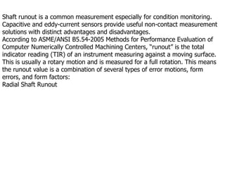 Shaft runout is a common measurement especially for condition monitoring.
Capacitive and eddy-current sensors provide useful non-contact measurement
solutions with distinct advantages and disadvantages.
According to ASME/ANSI B5.54-2005 Methods for Performance Evaluation of
Computer Numerically Controlled Machining Centers, “runout” is the total
indicator reading (TIR) of an instrument measuring against a moving surface.
This is usually a rotary motion and is measured for a full rotation. This means
the runout value is a combination of several types of error motions, form
errors, and form factors:
Radial Shaft Runout
 