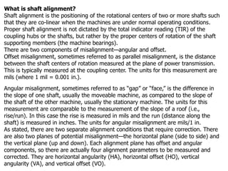 What is shaft alignment?
Shaft alignment is the positioning of the rotational centers of two or more shafts such
that they are co-linear when the machines are under normal operating conditions.
Proper shaft alignment is not dictated by the total indicator reading (TIR) of the
coupling hubs or the shafts, but rather by the proper centers of rotation of the shaft
supporting members (the machine bearings).
There are two components of misalignment—angular and offset.
Offset misalignment, sometimes referred to as parallel misalignment, is the distance
between the shaft centers of rotation measured at the plane of power transmission.
This is typically measured at the coupling center. The units for this measurement are
mils (where 1 mil = 0.001 in.).
Angular misalignment, sometimes referred to as “gap” or “face,” is the difference in
the slope of one shaft, usually the moveable machine, as compared to the slope of
the shaft of the other machine, usually the stationary machine. The units for this
measurement are comparable to the measurement of the slope of a roof (i.e.,
rise/run). In this case the rise is measured in mils and the run (distance along the
shaft) is measured in inches. The units for angular misalignment are mils/1 in.
As stated, there are two separate alignment conditions that require correction. There
are also two planes of potential misalignment—the horizontal plane (side to side) and
the vertical plane (up and down). Each alignment plane has offset and angular
components, so there are actually four alignment parameters to be measured and
corrected. They are horizontal angularity (HA), horizontal offset (HO), vertical
angularity (VA), and vertical offset (VO).
 