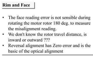 Rim and Face
• The face reading error is not sensible during
rotating the motor rotor 180 deg. to measure
the misalignment reading.
• We don't know the rotor travel distance, is
inward or outward ???
• Reversal alignment has Zero error and is the
basic of the optical alignment
 