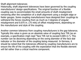 Shaft alignment tolerances
Historically, shaft alignment tolerances have been governed by the coupling
manufacturers’ design specifications. The original function of a flexible
coupling was to accommodate the small amounts of shaft misalignment
remaining after the completion of a shaft alignment using a straight edge or
feeler gauges. Some coupling manufacturers have designed their couplings to
withstand the forces resulting from as much as 3 degrees of angular
misalignment and 0.075 in. (75 mils) of offset misalignment, depending on
the manufacturer and style of the coupling.
Another common tolerance from coupling manufacturers is the gap tolerance.
Typically this value is given as an absolute value of coupling face TIR (as an
example, a specification migh read “face TIR not to exceed 0.005 in.”). This
number can be deceiving depending on the swing diameter of the face dial
indicator or the diameter of the coupling being measured. In fairness, it
should be noted that the tolerances offered by coupling manufacturers are to
ensure the life of the coupling with the expectation that the flexible element
will fail rather than a critical machine component.
 