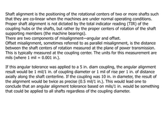 Shaft alignment is the positioning of the rotational centers of two or more shafts such
that they are co-linear when the machines are under normal operating conditions.
Proper shaft alignment is not dictated by the total indicator reading (TIR) of the
coupling hubs or the shafts, but rather by the proper centers of rotation of the shaft
supporting members (the machine bearings).
There are two components of misalignment—angular and offset.
Offset misalignment, sometimes referred to as parallel misalignment, is the distance
between the shaft centers of rotation measured at the plane of power transmission.
This is typically measured at the coupling center. The units for this measurement are
mils (where 1 mil = 0.001 in.).
If this angular tolerance was applied to a 5 in. diam coupling, the angular alignment
result would be 1 mil/1 in. of coupling diameter or 1 mil of rise per 1 in. of distance
axially along the shaft centerline. If the coupling was 10 in. in diameter, the result of
the alignment would be twice as precise (0.5 mil/1 in.). This would lead one to
conclude that an angular alignment tolerance based on mils/1 in. would be something
that could be applied to all shafts regardless of the coupling diameter.
 