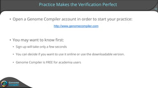 10
• Open a Genome Compiler account in order to start your practice:
http://www.genomecompiler.com
• You may want to know first:
• Sign up will take only a few seconds
• You can decide if you want to use it online or use the downloadable version.
• Genome Compiler is FREE for academia users
Practice Makes the Verification Perfect
 