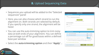 17
B. Upload Sequencing Data
• Sequences you upload will be added to the “Selected
sequences” panel
• Here, you can also choose which strand to run the
alignment on. Both strands are selected by default.
If you specify only one strand, the alignment will be
faster
• You can use the auto-trimming option to trim noisy
data at both ends of your alignment. You can define
a percentage cut off for good bases within a defined
base pair window
• Select the auto-trimming option and then “Apply”…
 