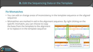 23
D. Edit the Sequencing Data or the Template
Fix Mismatches
• You can edit or change areas of inconsistency in the template sequence or the aligned
sequence
• Mismatches are marked in red in the alignment sequence. By right clicking on the
specific mismatch, you can choose to copy
the base from the template to the alignment
or to replace it in the template sequence
 