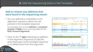 25
D. Edit the Sequencing Data or the Template
Add or remove any additions that
were found in the sequencing results
• You can add extra nucleotides in the
alignment sequence, which are not
present in the template sequence
For example, click on the addition at template
position 1738bp in the summary table for the
RaVC forward alignment
• Click on the ‘+’ sign (indicating an addition
in the alignment sequence) to add the
extra base pairs to the template sequence
or to delete them from the alignment
 