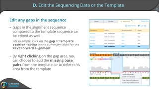 26
D. Edit the Sequencing Data or the Template
Edit any gaps in the sequence
• Gaps in the alignment sequence
compared to the template sequence can
be edited as well
For example, click on the gap at template
position 1696bp in the summary table for the
RaVC forward alignment
• By right clicking on the gap area, you
can choose to add the missing base
pairs from the template, or to delete this
area from the template
 