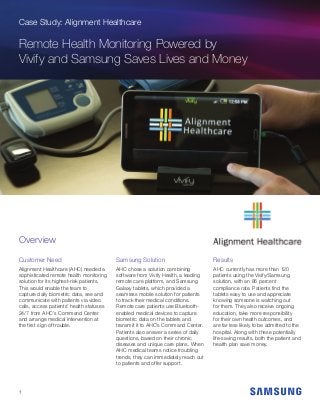 Case Study: Alignment Healthcare
Remote Health Monitoring Powered by
Vivify and Samsung Saves Lives and Money
Customer Need
Alignment Healthcare (AHC) needed a
sophisticated remote health monitoring
solution for its highest-risk patients.
This would enable the team to
capture daily biometric data, see and
communicate with patients via video
calls, access patients’ health statuses
24/7 from AHC’s Command Center
and arrange medical intervention at
the first sign of trouble.
Samsung Solution
AHC chose a solution combining
software from Vivify Health, a leading
remote care platform, and Samsung
Galaxy tablets, which provided a
seamless mobile solution for patients
to track their medical conditions.
Remote care patients use Bluetooth-
enabled medical devices to capture
biometric data on the tablets and
transmit it to AHC’s Command Center.
Patients also answer a series of daily
questions, based on their chronic
diseases and unique care plans. When
AHC medical teams notice troubling
trends, they can immediately reach out
to patients and offer support.
Results
AHC currently has more than 120
patients using the Vivify/Samsung
solution, with an 86 percent
compliance rate. Patients find the
tablets easy to use and appreciate
knowing someone is watching out
for them. They also receive ongoing
education, take more responsibility
for their own health outcomes, and
are far less likely to be admitted to the
hospital. Along with these potentially
life-saving results, both the patient and
health plan save money.
Overview
1
 