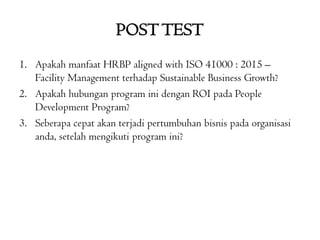 POSTTEST
1. Apakah manfaat HRBP aligned with ISO 41000 : 2015 –
Facility Management terhadap Sustainable Business Growth?
2. Apakah hubungan program ini dengan ROI pada People
Development Program?
3. Seberapa cepat akan terjadi pertumbuhan bisnis pada organisasi
anda, setelah mengikuti program ini?
 