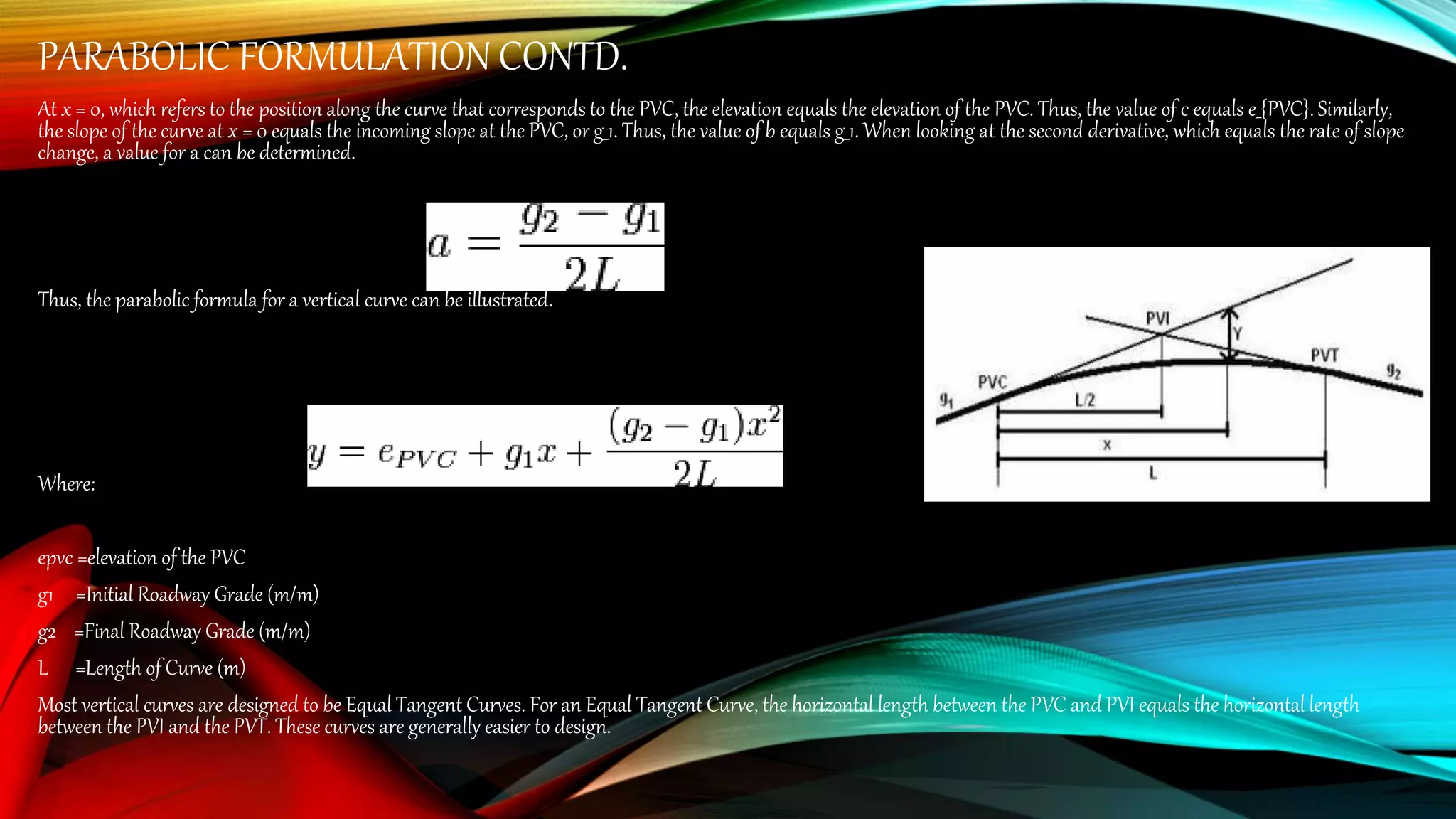 PARABOLIC FORMULATION CONTD.
At x = 0, which refers to the position along the curve that corresponds to the PVC, the elevation equals the elevation of the PVC. Thus, the value of c equals e_{PVC}. Similarly,
the slope of the curve at x = 0 equals the incoming slope at the PVC, or g_1. Thus, the value of b equals g_1. When looking at the second derivative, which equals the rate of slope
change, a value for a can be determined.
Thus, the parabolic formula for a vertical curve can be illustrated.
Where:
epvc =elevation of the PVC
g1 =Initial Roadway Grade (m/m)
g2 =Final Roadway Grade (m/m)
L =Length of Curve (m)
Most vertical curves are designed to be Equal Tangent Curves. For an Equal Tangent Curve, the horizontal length between the PVC and PVI equals the horizontal length
between the PVI and the PVT. These curves are generally easier to design.
 