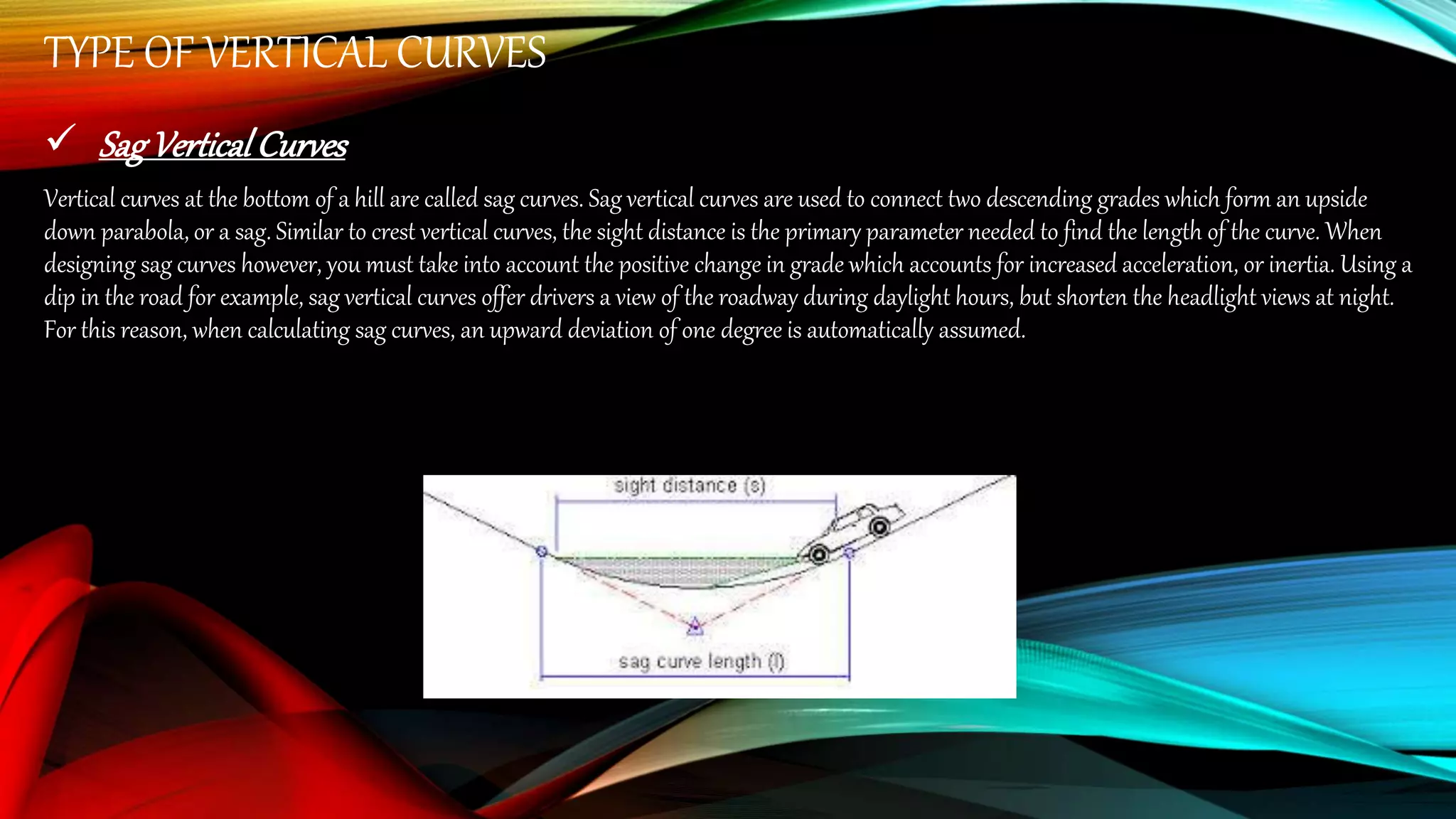 TYPE OF VERTICAL CURVES
 SagVerticalCurves
Vertical curves at the bottom of a hill are called sag curves. Sag vertical curves are used to connect two descending grades which form an upside
down parabola, or a sag. Similar to crest vertical curves, the sight distance is the primary parameter needed to find the length of the curve. When
designing sag curves however, you must take into account the positive change in grade which accounts for increased acceleration, or inertia. Using a
dip in the road for example, sag vertical curves offer drivers a view of the roadway during daylight hours, but shorten the headlight views at night.
For this reason, when calculating sag curves, an upward deviation of one degree is automatically assumed.
 