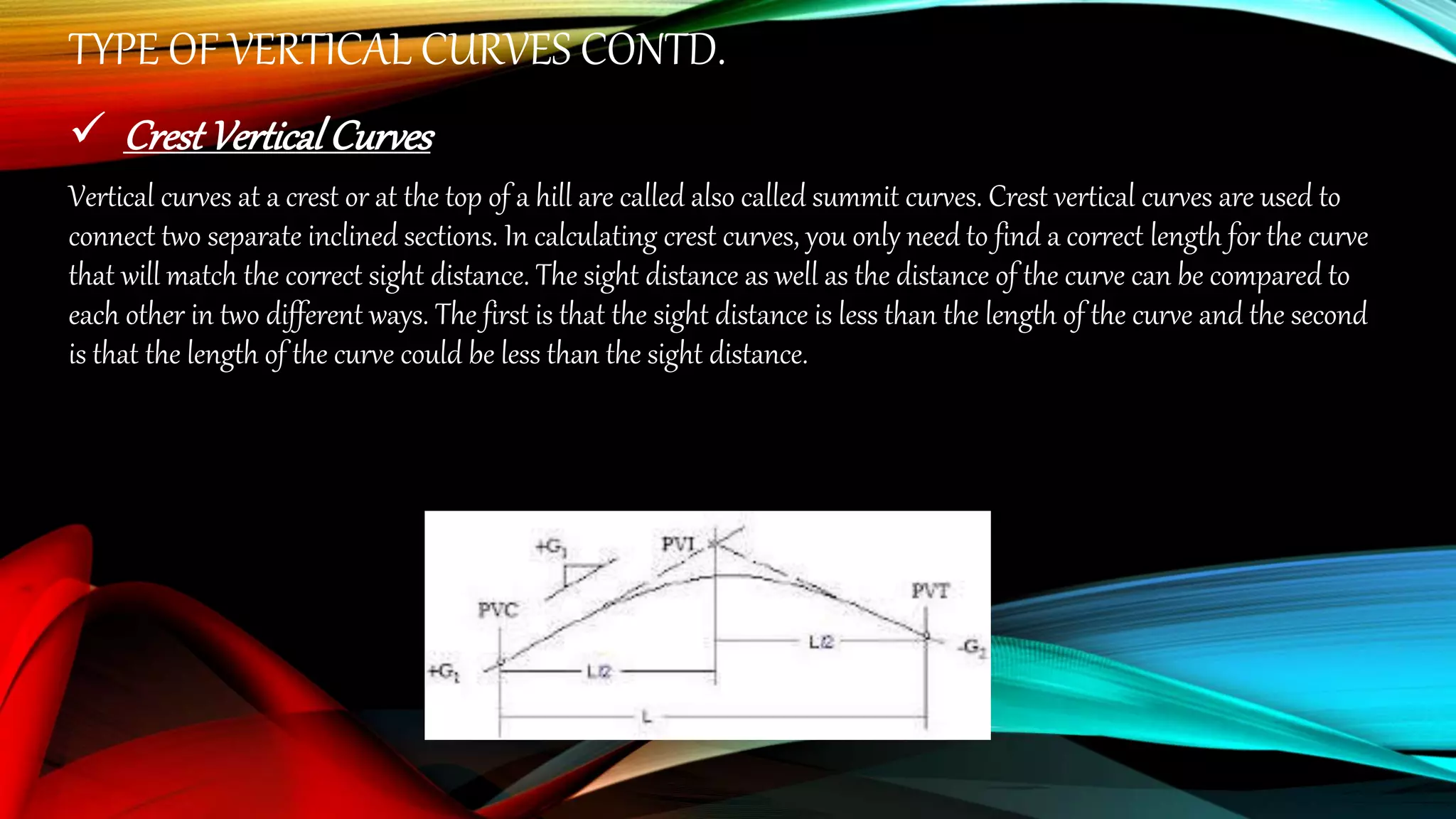 TYPE OF VERTICAL CURVES CONTD.
 Crest VerticalCurves
Vertical curves at a crest or at the top of a hill are called also called summit curves. Crest vertical curves are used to
connect two separate inclined sections. In calculating crest curves, you only need to find a correct length for the curve
that will match the correct sight distance. The sight distance as well as the distance of the curve can be compared to
each other in two different ways. The first is that the sight distance is less than the length of the curve and the second
is that the length of the curve could be less than the sight distance.
 