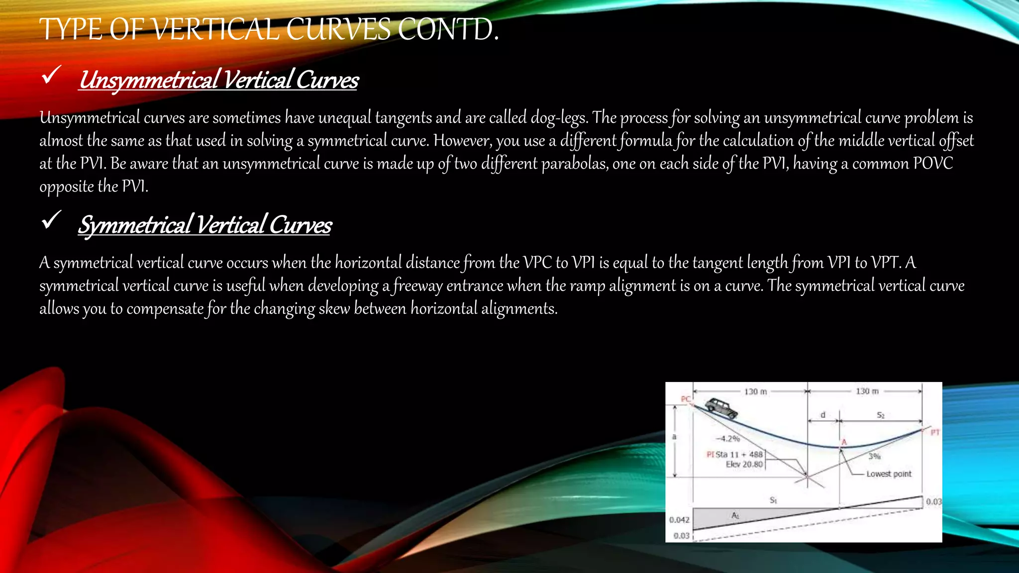 TYPE OF VERTICAL CURVES CONTD.
 UnsymmetricalVerticalCurves
Unsymmetrical curves are sometimes have unequal tangents and are called dog-legs. The process for solving an unsymmetrical curve problem is
almost the same as that used in solving a symmetrical curve. However, you use a different formula for the calculation of the middle vertical offset
at the PVI. Be aware that an unsymmetrical curve is made up of two different parabolas, one on each side of the PVI, having a common POVC
opposite the PVI.
 SymmetricalVerticalCurves
A symmetrical vertical curve occurs when the horizontal distance from the VPC to VPI is equal to the tangent length from VPI to VPT. A
symmetrical vertical curve is useful when developing a freeway entrance when the ramp alignment is on a curve. The symmetrical vertical curve
allows you to compensate for the changing skew between horizontal alignments.
 