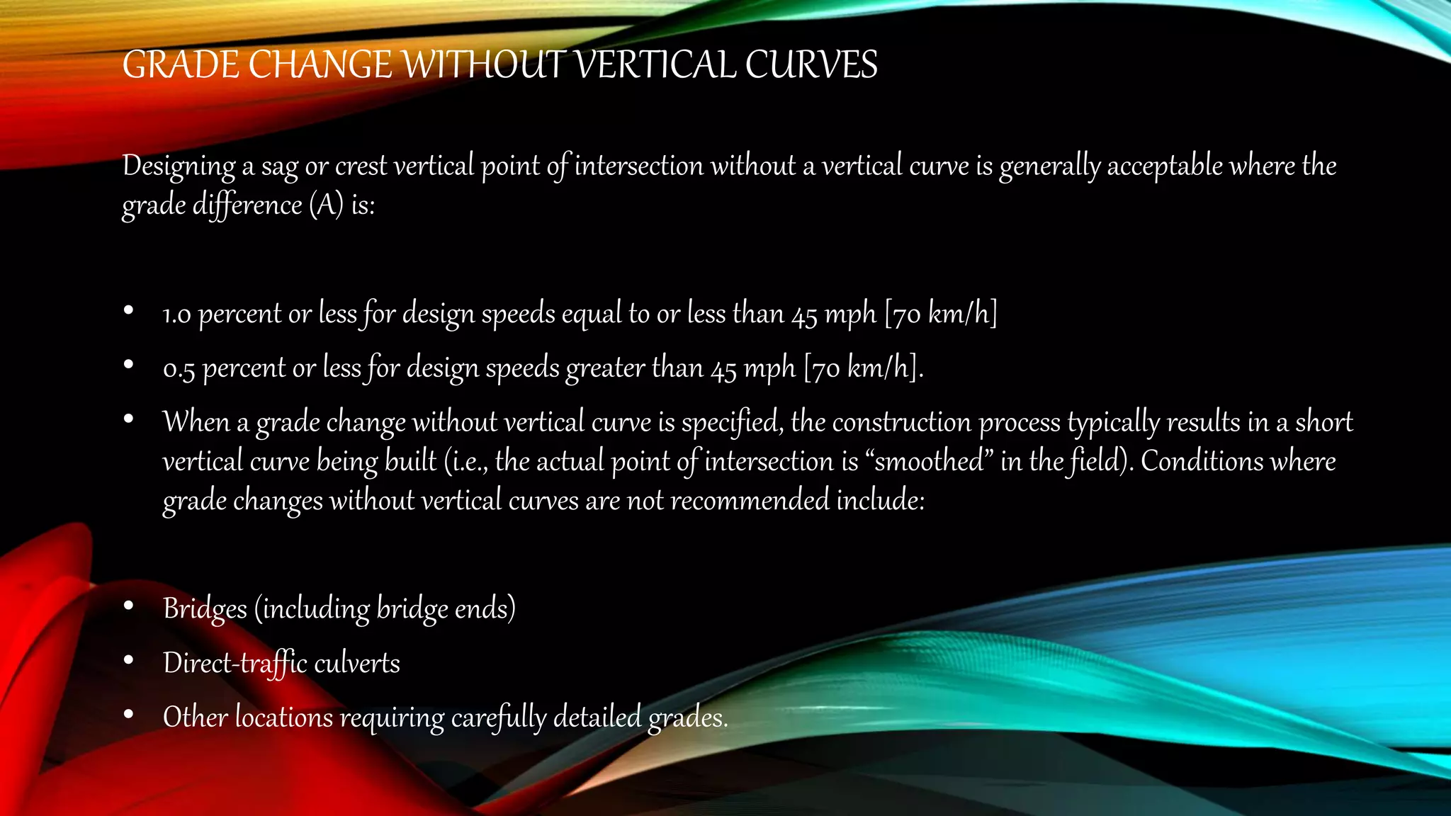GRADE CHANGE WITHOUT VERTICAL CURVES
Designing a sag or crest vertical point of intersection without a vertical curve is generally acceptable where the
grade difference (A) is:
• 1.0 percent or less for design speeds equal to or less than 45 mph [70 km/h]
• 0.5 percent or less for design speeds greater than 45 mph [70 km/h].
• When a grade change without vertical curve is specified, the construction process typically results in a short
vertical curve being built (i.e., the actual point of intersection is “smoothed” in the field). Conditions where
grade changes without vertical curves are not recommended include:
• Bridges (including bridge ends)
• Direct-traffic culverts
• Other locations requiring carefully detailed grades.
 
