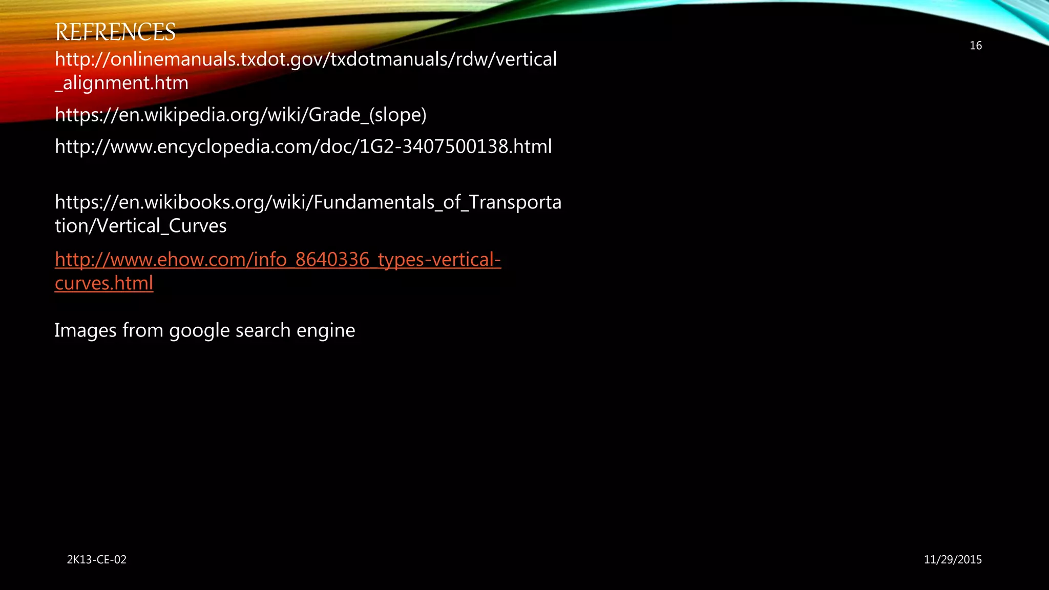 11/29/20152K13-CE-02
16
REFRENCES
http://onlinemanuals.txdot.gov/txdotmanuals/rdw/vertical
_alignment.htm
https://en.wikipedia.org/wiki/Grade_(slope)
http://www.encyclopedia.com/doc/1G2-3407500138.html
https://en.wikibooks.org/wiki/Fundamentals_of_Transporta
tion/Vertical_Curves
http://www.ehow.com/info_8640336_types-vertical-
curves.html
Images from google search engine
 