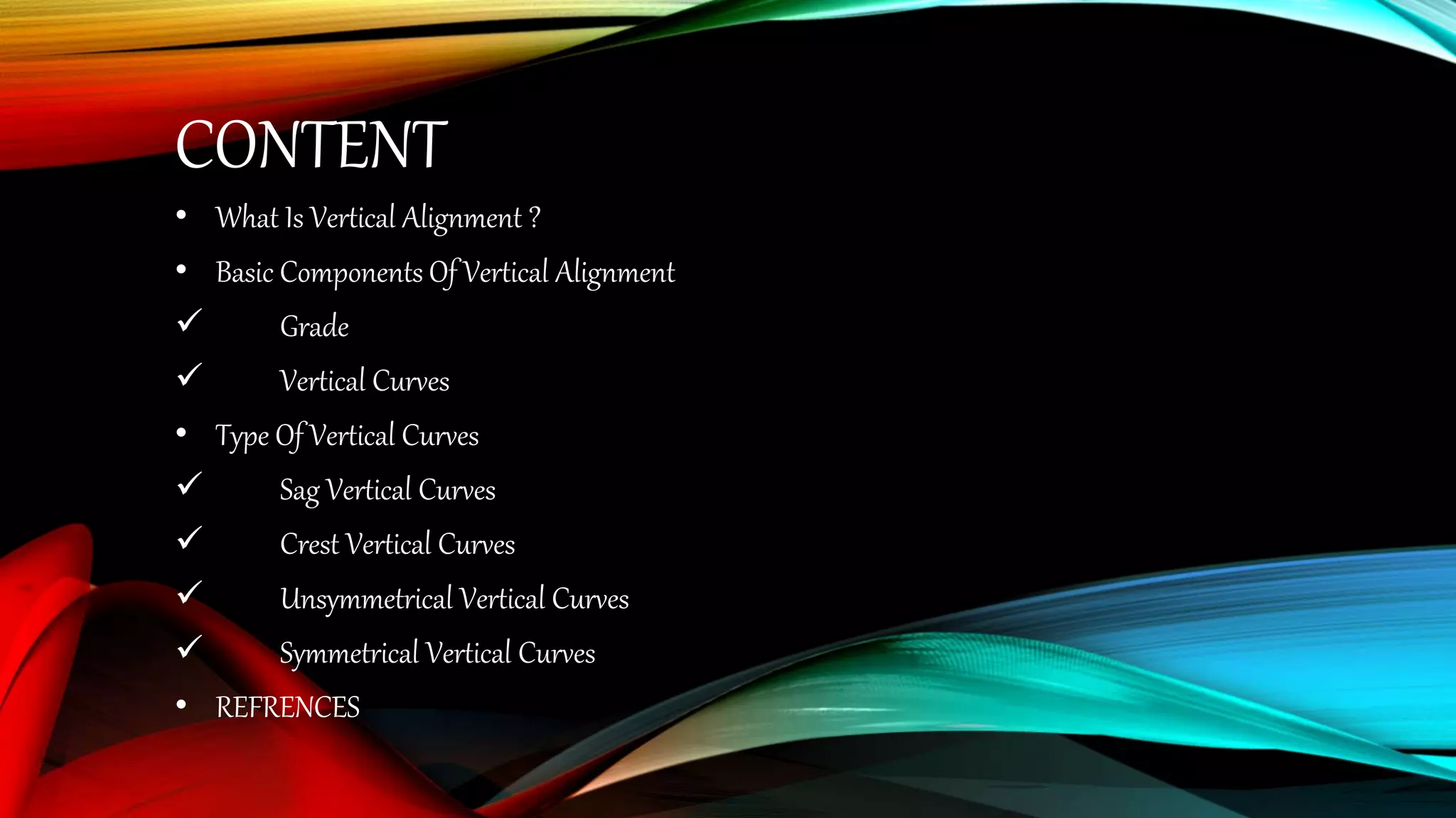 CONTENT
• What Is Vertical Alignment ?
• Basic Components Of Vertical Alignment
 Grade
 Vertical Curves
• Type Of Vertical Curves
 Sag Vertical Curves
 Crest Vertical Curves
 Unsymmetrical Vertical Curves
 Symmetrical Vertical Curves
• REFRENCES
 