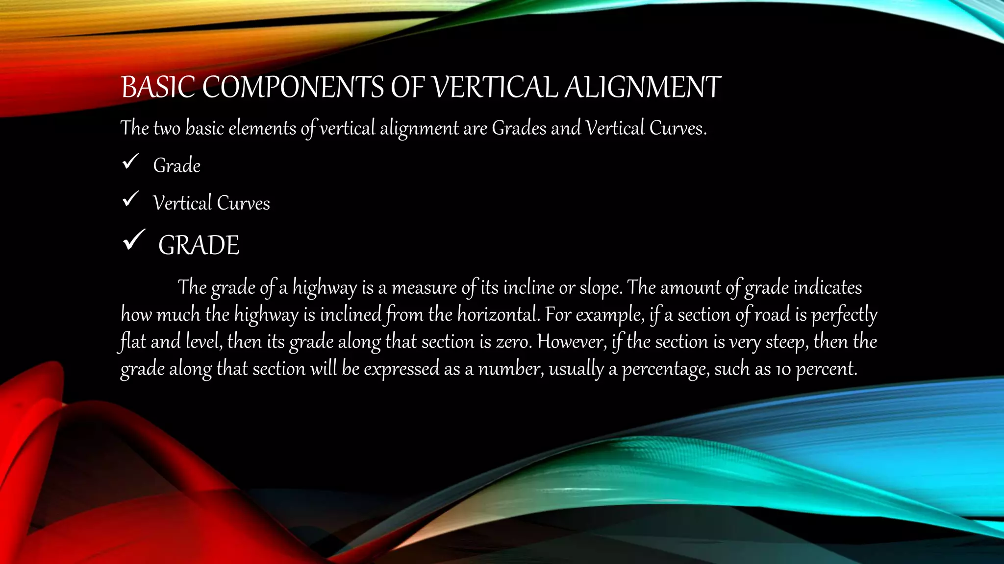 BASIC COMPONENTS OF VERTICAL ALIGNMENT
The two basic elements of vertical alignment are Grades and Vertical Curves.
 Grade
 Vertical Curves
 GRADE
The grade of a highway is a measure of its incline or slope. The amount of grade indicates
how much the highway is inclined from the horizontal. For example, if a section of road is perfectly
flat and level, then its grade along that section is zero. However, if the section is very steep, then the
grade along that section will be expressed as a number, usually a percentage, such as 10 percent.
 