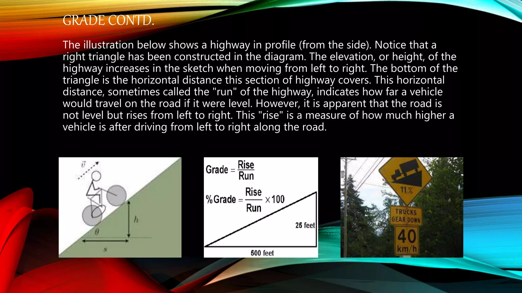 GRADE CONTD.
The illustration below shows a highway in profile (from the side). Notice that a
right triangle has been constructed in the diagram. The elevation, or height, of the
highway increases in the sketch when moving from left to right. The bottom of the
triangle is the horizontal distance this section of highway covers. This horizontal
distance, sometimes called the "run" of the highway, indicates how far a vehicle
would travel on the road if it were level. However, it is apparent that the road is
not level but rises from left to right. This "rise" is a measure of how much higher a
vehicle is after driving from left to right along the road.
 