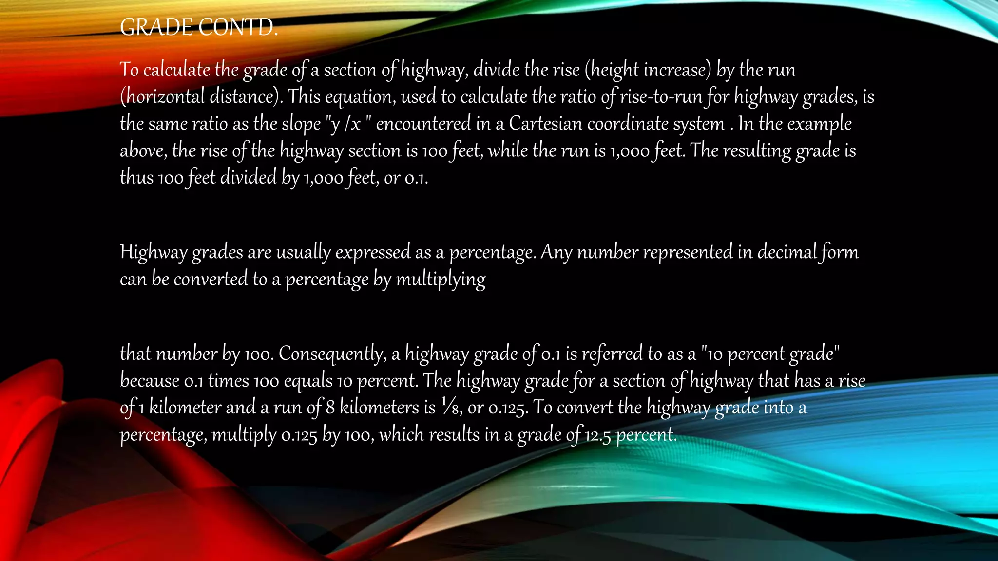 GRADE CONTD.
To calculate the grade of a section of highway, divide the rise (height increase) by the run
(horizontal distance). This equation, used to calculate the ratio of rise-to-run for highway grades, is
the same ratio as the slope "y /x " encountered in a Cartesian coordinate system . In the example
above, the rise of the highway section is 100 feet, while the run is 1,000 feet. The resulting grade is
thus 100 feet divided by 1,000 feet, or 0.1.
Highway grades are usually expressed as a percentage. Any number represented in decimal form
can be converted to a percentage by multiplying
that number by 100. Consequently, a highway grade of 0.1 is referred to as a "10 percent grade"
because 0.1 times 100 equals 10 percent. The highway grade for a section of highway that has a rise
of 1 kilometer and a run of 8 kilometers is ⅛, or 0.125. To convert the highway grade into a
percentage, multiply 0.125 by 100, which results in a grade of 12.5 percent.
 