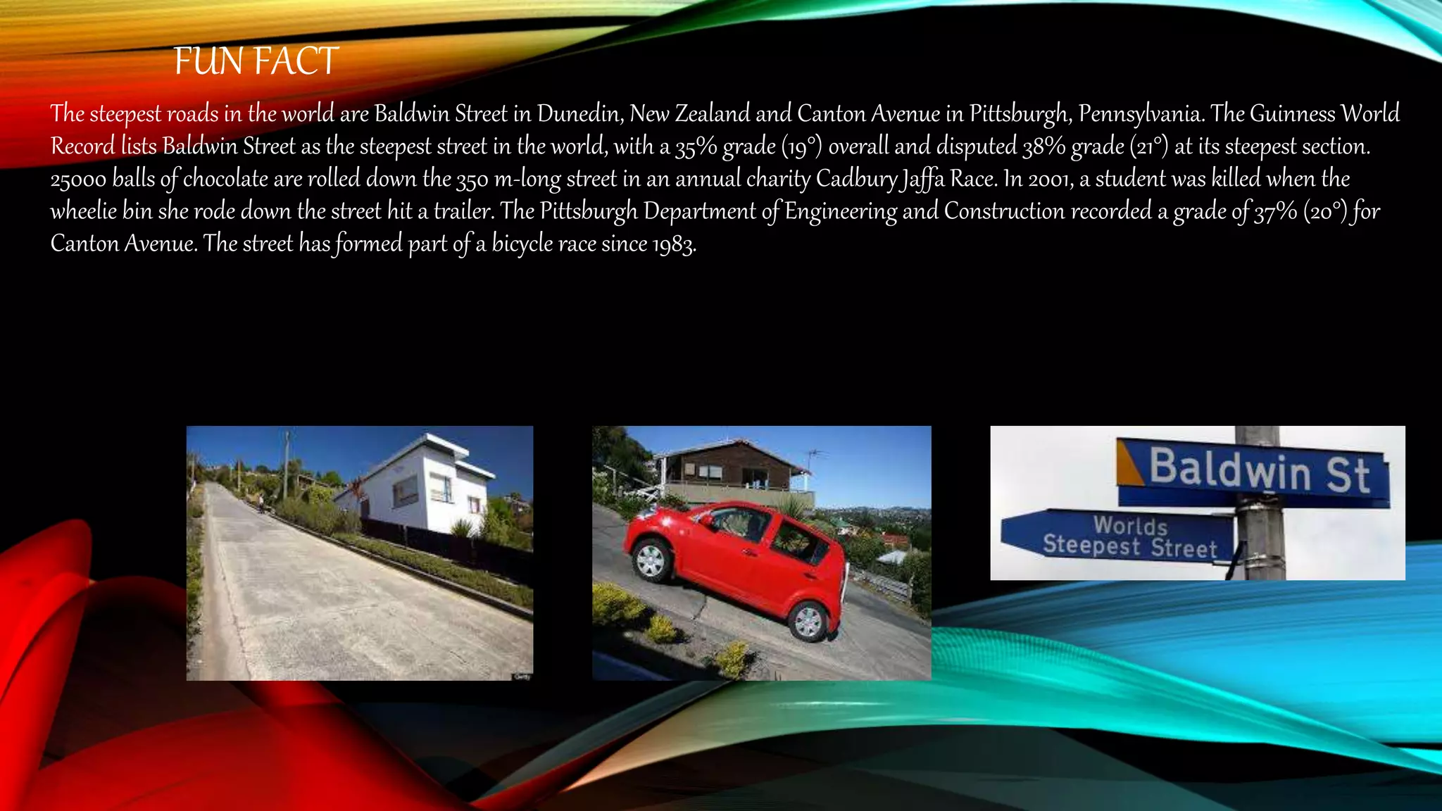 FUN FACT
The steepest roads in the world are Baldwin Street in Dunedin, New Zealand and Canton Avenue in Pittsburgh, Pennsylvania. The Guinness World
Record lists Baldwin Street as the steepest street in the world, with a 35% grade (19°) overall and disputed 38% grade (21°) at its steepest section.
25000 balls of chocolate are rolled down the 350 m-long street in an annual charity Cadbury Jaffa Race. In 2001, a student was killed when the
wheelie bin she rode down the street hit a trailer. The Pittsburgh Department of Engineering and Construction recorded a grade of 37% (20°) for
Canton Avenue. The street has formed part of a bicycle race since 1983.
 