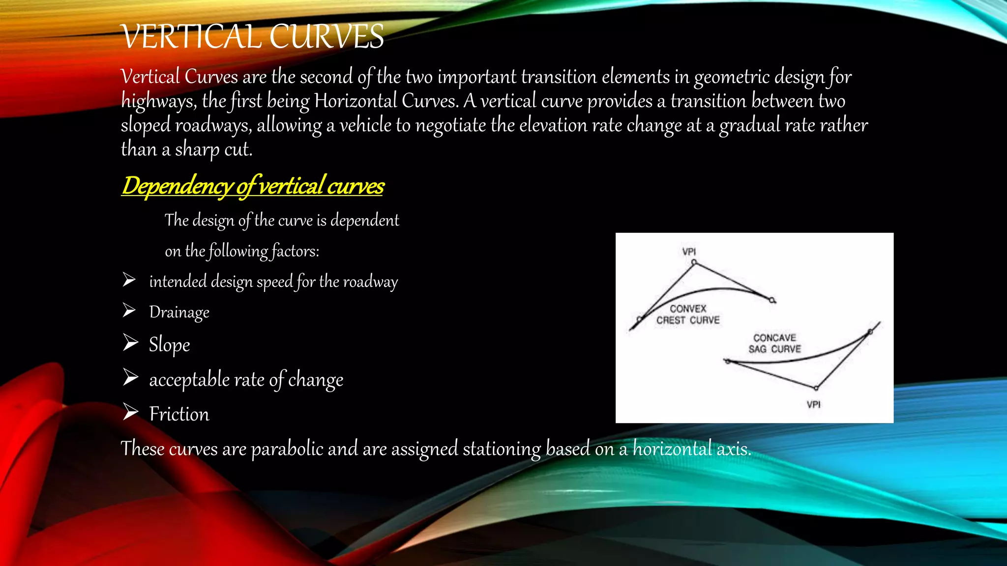 VERTICAL CURVES
Vertical Curves are the second of the two important transition elements in geometric design for
highways, the first being Horizontal Curves. A vertical curve provides a transition between two
sloped roadways, allowing a vehicle to negotiate the elevation rate change at a gradual rate rather
than a sharp cut.
Dependencyof verticalcurves
The design of the curve is dependent
on the following factors:
 intended design speed for the roadway
 Drainage
 Slope
 acceptable rate of change
 Friction
These curves are parabolic and are assigned stationing based on a horizontal axis.
 