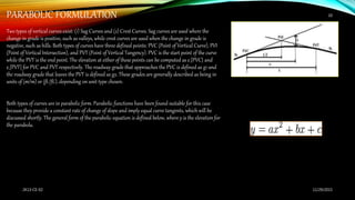 PARABOLIC FORMULATION
Two types of vertical curves exist: (1) Sag Curves and (2) Crest Curves. Sag curves are used where the
change in grade is positive, such as valleys, while crest curves are used when the change in grade is
negative, such as hills. Both types of curves have three defined points: PVC (Point of Vertical Curve), PVI
(Point of Vertical Intersection), and PVT (Point of Vertical Tangency). PVC is the start point of the curve
while the PVT is the end point. The elevation at either of these points can be computed as e_{PVC} and
e_{PVT} for PVC and PVT respectively. The roadway grade that approaches the PVC is defined as g1 and
the roadway grade that leaves the PVT is defined as g2. These grades are generally described as being in
units of (m/m) or (ft./ft.), depending on unit type chosen.
Both types of curves are in parabolic form. Parabolic functions have been found suitable for this case
because they provide a constant rate of change of slope and imply equal curve tangents, which will be
discussed shortly. The general form of the parabolic equation is defined below, where y is the elevation for
the parabola.
11/29/20152K13-CE-02
10
 