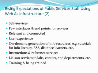 Rising Expectations of Public Services Staff Using Web As Infrastructure (2)Self-servicesFew interfaces & end points for servicesRelevant and connectedUser experienceOn-demand generation of info resources, e.g. tutorials for info literacy, RSS, distance learners, etc.Instructions & reference servicesLiaison services to labs, centers, and departments, etc.Training & being trained