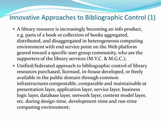 Innovative Approaches to Bibliographic Control (1)A library resource is increasingly becoming an info product, e.g. parts of a book or collection of books aggregated, distributed, and disaggregated in heterogeneous computing environment with end service point on the Web platform geared toward a specific user group community, who are the supporters of the library services (M.V.C. & M.G.C.); Unified/federated approach to bibliographic control of library resources purchased, licensed, in-house developed, or freely available in the public domain through common infrastructures compostable, comparable and maintainable at presentation layer, application layer, service layer, business logic layer, database layer, network layer, content model layer, etc. during design-time, development-time and run-time computing environment; 