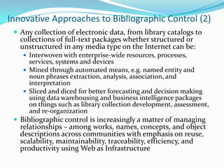 Innovative Approaches to Bibliographic Control (2)Any collection of electronic data, from library catalogs to collections of full-text packages whether structured or unstructured in any media type on the Internet can be: Interwoven with enterprise-wide resources, processes, services, systems and devices Mined through automated means, e.g. named entity and noun phrases extraction, analysis, association, and interpretation Sliced and diced for better forecasting and decision making using data warehousing and business intelligence packages on things such as library collection development, assessment, and re-organization Bibliographic control is increasingly a matter of managing relationships – among works, names, concepts, and object descriptions across communities with emphasis on reuse, scalability, maintainability, traceability, efficiency, and productivity using Web as Infrastructure